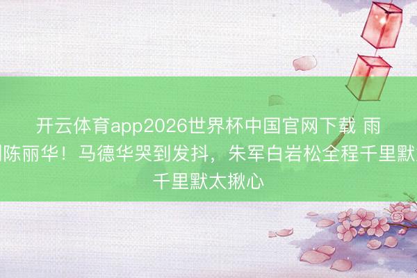 开云体育app2026世界杯中国官网下载 雨天送别陈丽华！马德华哭到发抖，朱军白岩松全程千里默太揪心