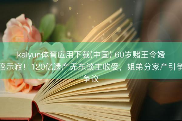 kaiyun体育应用下载(中国) 60岁赌王令嫒抗癌示寂！120亿遗产无东谈主收受，姐弟分家产引争议
