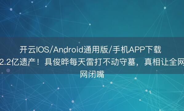 开云IOS/Android通用版/手机APP下载 烧毁2.2亿遗产！具俊晔每天雷打不动守墓，真相让全网闭嘴