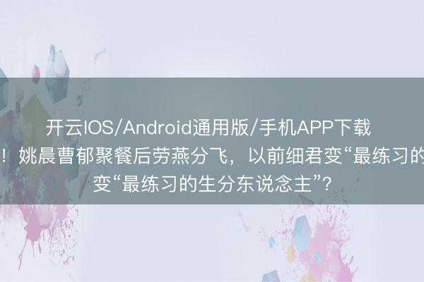 开云IOS/Android通用版/手机APP下载 仳离33天首同框！姚晨曹郁聚餐后劳燕分飞，以前细君变“最练习的生分东说念主”？