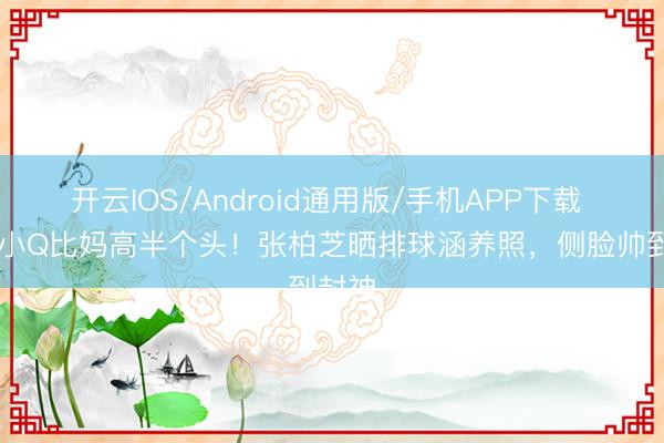 开云IOS/Android通用版/手机APP下载 15岁小Q比妈高半个头！张柏芝晒排球涵养照，侧脸帅到封神