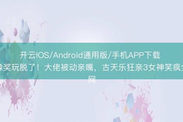 开云IOS/Android通用版/手机APP下载 金像奖玩脱了！大佬被动亲嘴，古天乐狂亲3女神笑疯全网