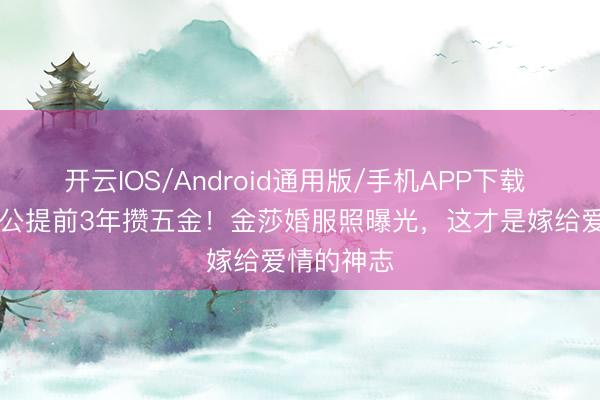 开云IOS/Android通用版/手机APP下载 小17岁老公提前3年攒五金！金莎婚服照曝光，这才是嫁给爱情的神志