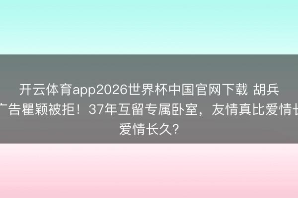 开云体育app2026世界杯中国官网下载 胡兵3次广告瞿颖被拒！37年互留专属卧室，友情真比爱情长久？