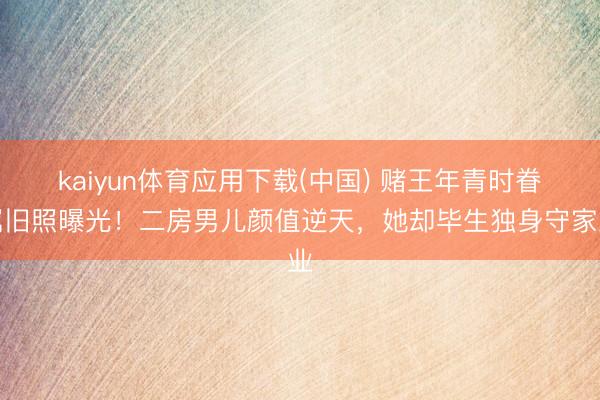 kaiyun体育应用下载(中国) 赌王年青时眷属旧照曝光!二房男儿颜值逆天,她却毕生独身守家业