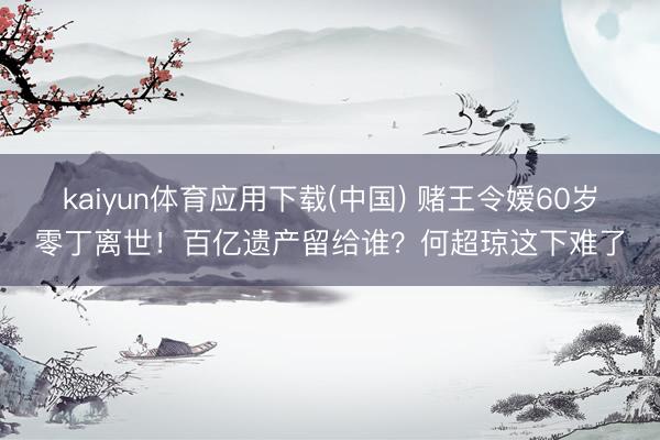 kaiyun体育应用下载(中国) 赌王令嫒60岁零丁离世！百亿遗产留给谁？何超琼这下难了