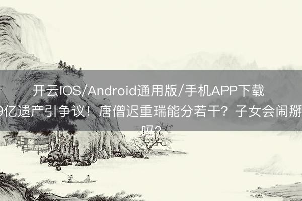 开云IOS/Android通用版/手机APP下载 589亿遗产引争议!唐僧迟重瑞能分若干?子女会闹掰吗?