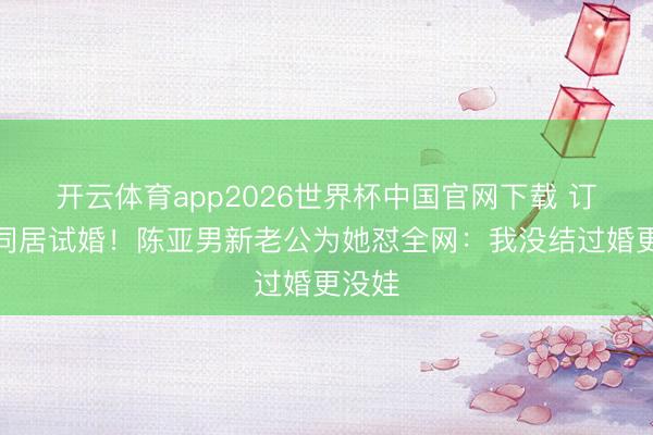 开云体育app2026世界杯中国官网下载 订婚就同居试婚！陈亚男新老公为她怼全网：我没结过婚更没娃