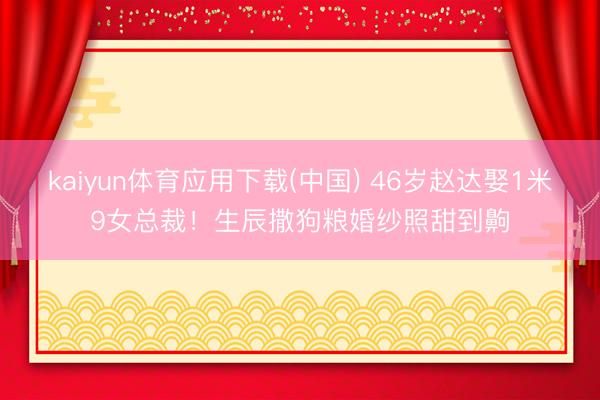 kaiyun体育应用下载(中国) 46岁赵达娶1米9女总裁！生辰撒狗粮婚纱照甜到齁