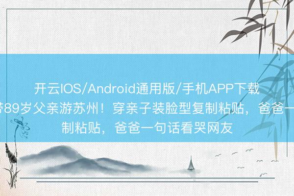 开云IOS/Android通用版/手机APP下载 58岁陈法蓉带89岁父亲游苏州！穿亲子装脸型复制粘贴，爸爸一句话看哭网友