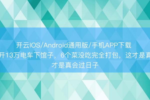 开云IOS/Android通用版/手机APP下载 明星配偶开13万电车下馆子，6个菜没吃完全打包，这才是真会过日子