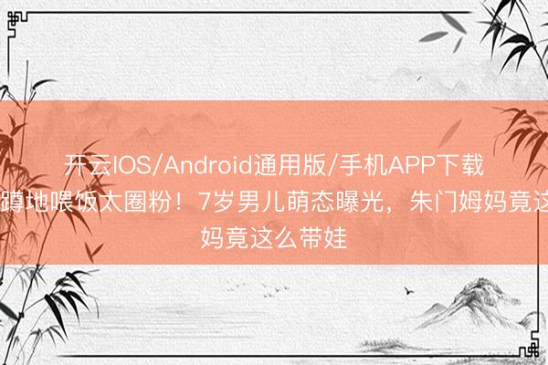 开云IOS/Android通用版/手机APP下载 天王嫂蹲地喂饭太圈粉！7岁男儿萌态曝光，朱门姆妈竟这么带娃