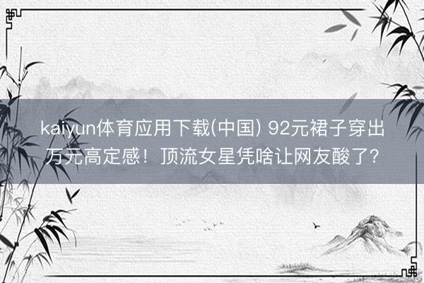 kaiyun体育应用下载(中国) 92元裙子穿出万元高定感！顶流女星凭啥让网友酸了？