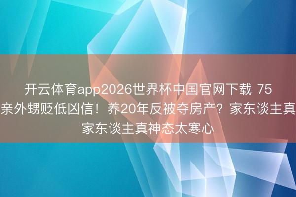 开云体育app2026世界杯中国官网下载 75岁刘晓庆被亲外甥贬低凶信！养20年反被夺房产？家东谈主真神态太寒心