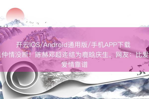 开云IOS/Android通用版/手机APP下载 11年昆仲情没断！陈赫邓超连结为鹿晗庆生，网友：比爱情靠谱