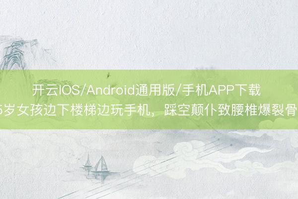 开云IOS/Android通用版/手机APP下载 25岁女孩边下楼梯边玩手机，踩空颠仆致腰椎爆裂骨折