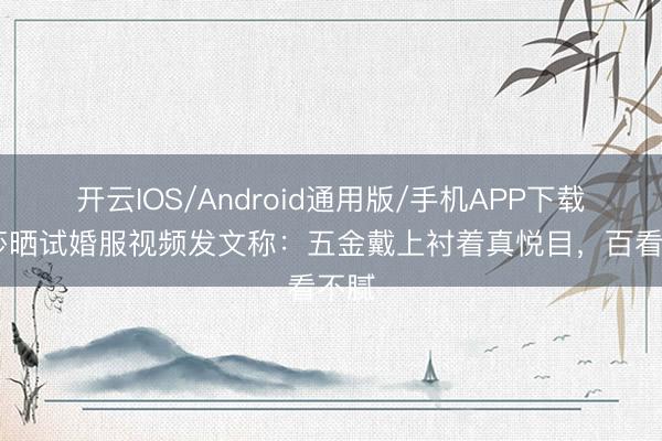 开云IOS/Android通用版/手机APP下载 金莎晒试婚服视频发文称：五金戴上衬着真悦目，百看不腻