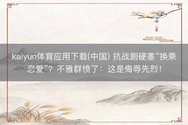 kaiyun体育应用下载(中国) 抗战剧硬塞“换乘恋爱”？不雅群愤了：这是侮辱先烈！