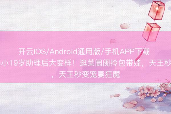 开云IOS/Android通用版/手机APP下载 59岁早晨娶小19岁助理后大变样！逛菜阛阓拎包带娃，天王秒变宠妻狂魔