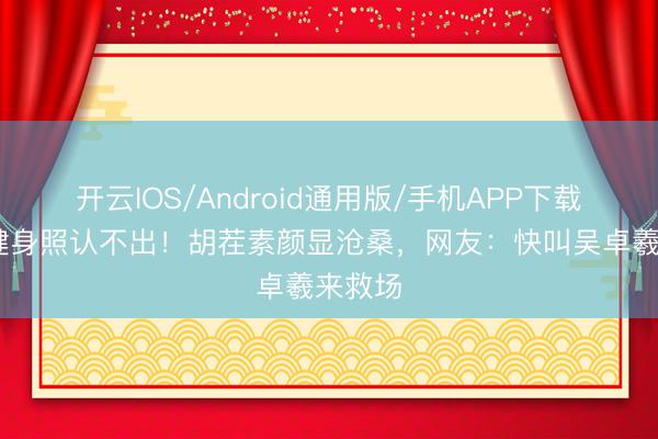 开云IOS/Android通用版/手机APP下载 林峯健身照认不出！胡茬素颜显沧桑，网友：快叫吴卓羲来救场