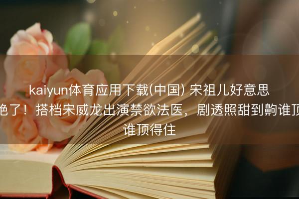 kaiyun体育应用下载(中国) 宋祖儿好意思背杀绝了！搭档宋威龙出演禁欲法医，剧透照甜到齁谁顶得住
