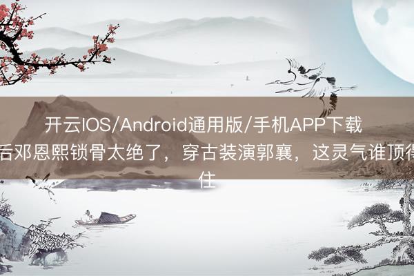 开云IOS/Android通用版/手机APP下载 05后邓恩熙锁骨太绝了，穿古装演郭襄，这灵气谁顶得住