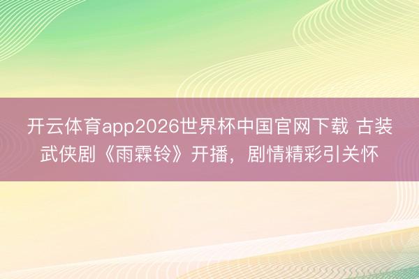 开云体育app2026世界杯中国官网下载 古装武侠剧《雨霖铃》开播，剧情精彩引关怀