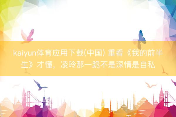 kaiyun体育应用下载(中国) 重看《我的前半生》才懂，凌玲那一跪不是深情是自私