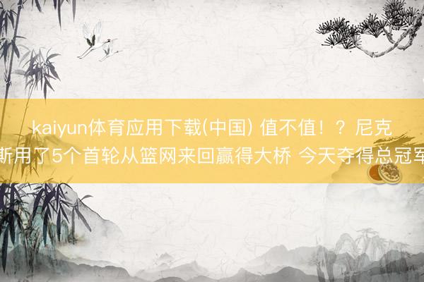 kaiyun体育应用下载(中国) 值不值！？尼克斯用了5个首轮从篮网来回赢得大桥 今天夺得总冠军