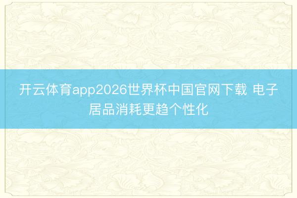 开云体育app2026世界杯中国官网下载 电子居品消耗更趋个性化