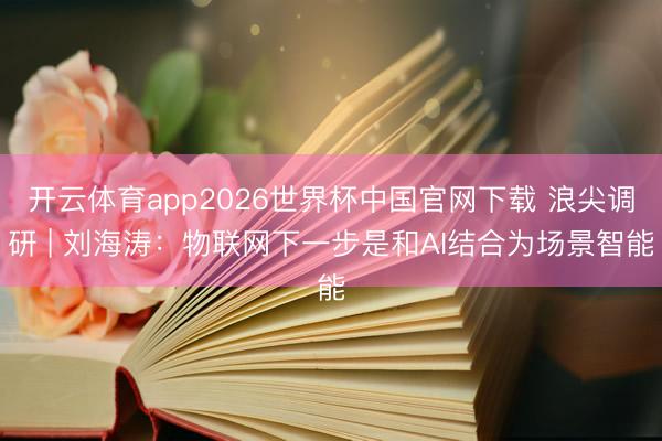 开云体育app2026世界杯中国官网下载 浪尖调研 | 刘海涛：物联网下一步是和AI结合为场景智能