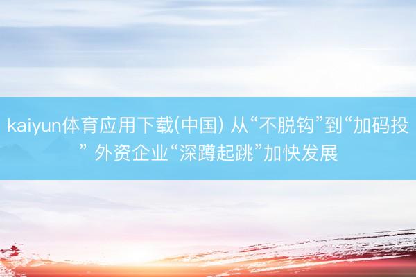 kaiyun体育应用下载(中国) 从“不脱钩”到“加码投” 外资企业“深蹲起跳”加快发展
