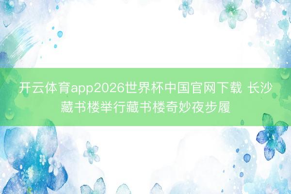 开云体育app2026世界杯中国官网下载 长沙藏书楼举行藏书楼奇妙夜步履
