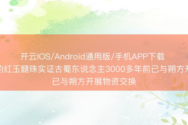 开云IOS/Android通用版/手机APP下载 三星堆出土的红玉髓珠实证古蜀东说念主3000多年前已与朔方开展物资交换