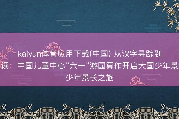 kaiyun体育应用下载(中国) 从汉字寻踪到将来阅读：中国儿童中心“六一”游园算作开启大国少年景长之旅