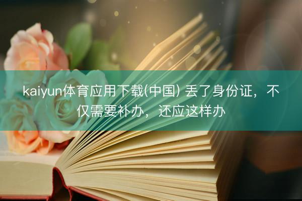 kaiyun体育应用下载(中国) 丢了身份证，不仅需要补办，还应这样办