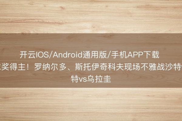 开云IOS/Android通用版/手机APP下载 两位金球奖得主！罗纳尔多、斯托伊奇科夫现场不雅战沙特vs乌拉圭