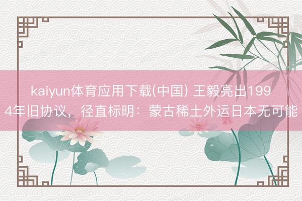 kaiyun体育应用下载(中国) 王毅亮出1994年旧协议，径直标明：蒙古稀土外运日本无可能