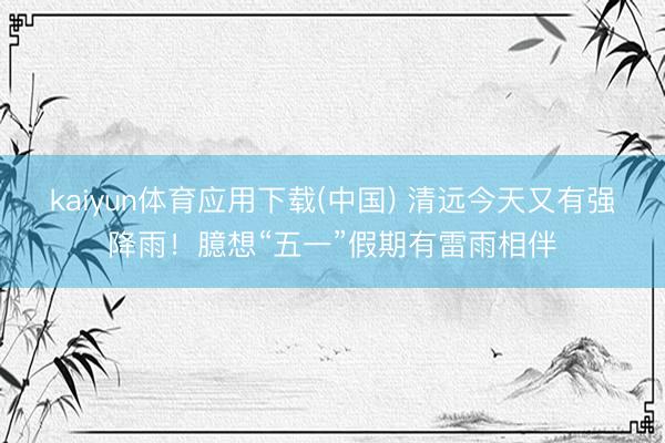 kaiyun体育应用下载(中国) 清远今天又有强降雨!臆想“五一”假期有雷雨相伴