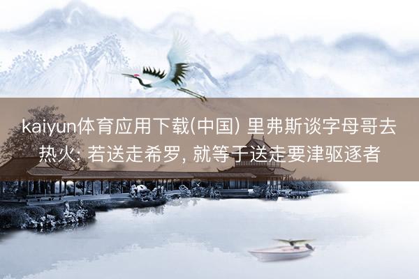 kaiyun体育应用下载(中国) 里弗斯谈字母哥去热火: 若送走希罗， 就等于送走要津驱逐者
